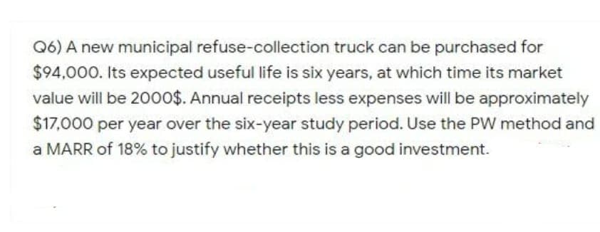 Q6) A new municipal refuse-collection truck can be purchased for
$94,000. Its expected useful life is six years, at which time its market
value will be 20o0$. Annual receipts less expenses will be approximately
$17,000 per year over the six-year study period. Use the PW method and
a MARR of 18% to justify whether this is a good investment.
