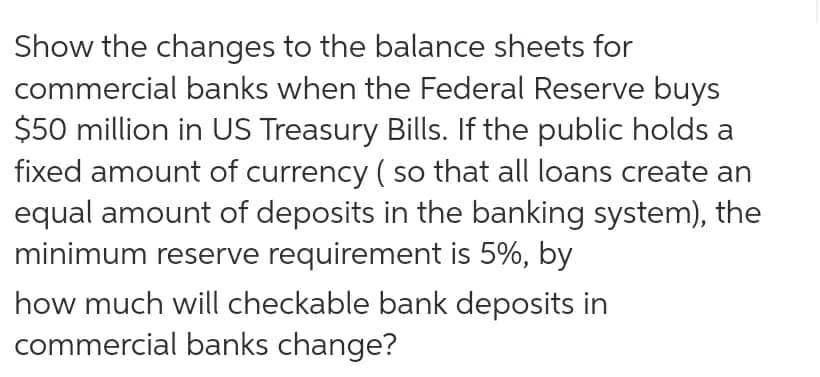 Show the changes to the balance sheets for
commercial banks when the Federal Reserve buys
$50 million in US Treasury Bills. If the public holds a
fixed amount of currency ( so that all loans create an
equal amount of deposits in the banking system), the
minimum reserve requirement is 5%, by
how much will checkable bank deposits in
commercial banks change?
