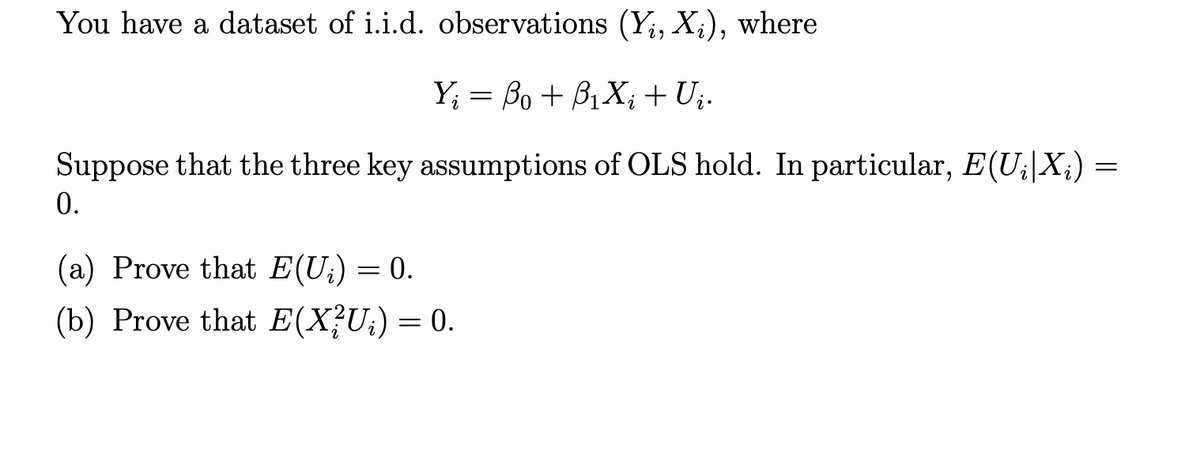 You have a dataset of i.i.d. observations (Y;, X;), where
Y; = Bo + B1X; + U;.
Suppose that the three key assumptions of OLS hold. In particular, E(U;|X;) =
0.
(a) Prove that E(U;) = 0.
(b) Prove that E(X?U;)=0.
