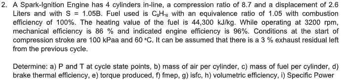 2. A Spark-lgnition Engine has 4 cylinders in-line, a compression ratio of 8.7 and a displacement of 2.6
Liters and withs = 1.05B. Fuel used is CH1s with an equivalence ratio of 1.05 with combustion
efficiency of 100%. The heating value of the fuel is 44,300 kJ/kg. While operating at 3200 rpm,
mechanical efficiency is 86 % and indicated engine efficiency is 96%. Conditions at the start of
compression stroke are 100 kPaa and 60 C. It can be assumed that there is a 3 % exhaust residual left
from the previous cycle.
Determine: a) P and T at cycle state points, b) mass of air per cylinder, c) mass of fuel per cylinder, d)
brake thermal efficiency, e) torque produced, f) fmep, g) isfc, h) volumetric efficiency, i) Specific Power
