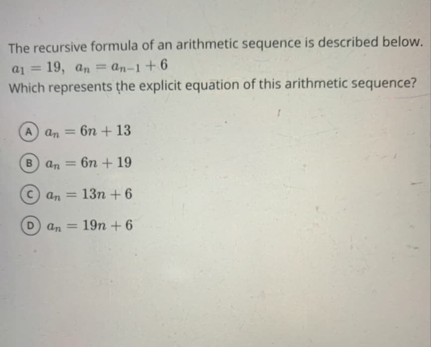 The recursive formula of an arithmetic sequence is described below.
= Ip
19, an = an-1+6
Which represents the explicit equation of this arithmetic sequence?
A an
6n + 13
B an
6n + 19
%3D
C) an
13n +6
D) an
19n + 6
%3D
