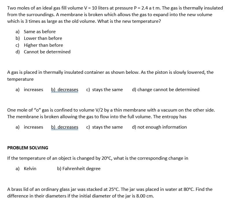 Two moles of an ideal gas fill volume V = 10 liters at pressure P = 2.4 at m. The gas is thermally insulated
from the surroundings. A membrane is broken which allows the gas to expand into the new volume
which is 3 times as large as the old volume. What is the new temperature?
a) Same as before
b) Lower than before
c) Higher than before
d) Cannot be determined
A gas is placed in thermally insulated container as shown below. As the piston is slowly lowered, the
temperature
a) increases
b) decreases
c) stays the same
d) change cannot be determined
One mole of "o" gas is confined to volume V/2 by a thin membrane with a vacuum on the other side.
The membrane is broken allowing the gas to flow into the full volume. The entropy has
a) increases
b) decreases
c) stays the same
d) not enough information
PROBLEM SOLVING
If the temperature of an object is changed by 20°C, what is the corresponding change in
a) Kelvin
b) Fahrenheit degree
A brass lid of an ordinary glass jar was stacked at 25°C. The jar was placed in water at 80°C. Find the
difference in their diameters if the initial diameter of the jar is 8.00 cm.
