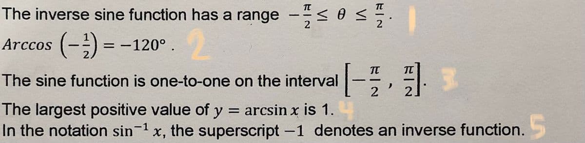 The inverse sine function has a range -< 0 <
2
Arccos (-) =
2
-120°.
IT
The sine function is one-to-one on the interval
The largest positive value of y = arcsin x is 1.
In the notation sin-1 x, the superscript -1 denotes an inverse function.
х,
VI
