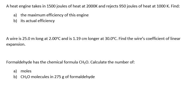 A heat engine takes in 1500 joules of heat at 2000K and rejects 950 joules of heat at 1000 K. Find:
a) the maximum efficiency of this engine
b) its actual efficiency
A wire is 25.0 m long at 2.00°C and is 1.19 cm longer at 30.0°C. Find the wire's coefficient of linear
expansion.
Formaldehyde has the chemical formula CH20. Calculate the number of:
a) moles
b) CH20 molecules in 275 g of formaldehyde
