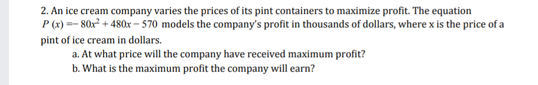 2. An ice cream company varies the prices of its pint containers to maximize profit. The equation
P (x) =- 80x² + 480x – 570 models the company's profit in thousands of dollars, where x is the price of a
pint of ice cream in dollars.
a. At what price will the company have received maximum profit?
b. What is the maximum profit the company will earn?

