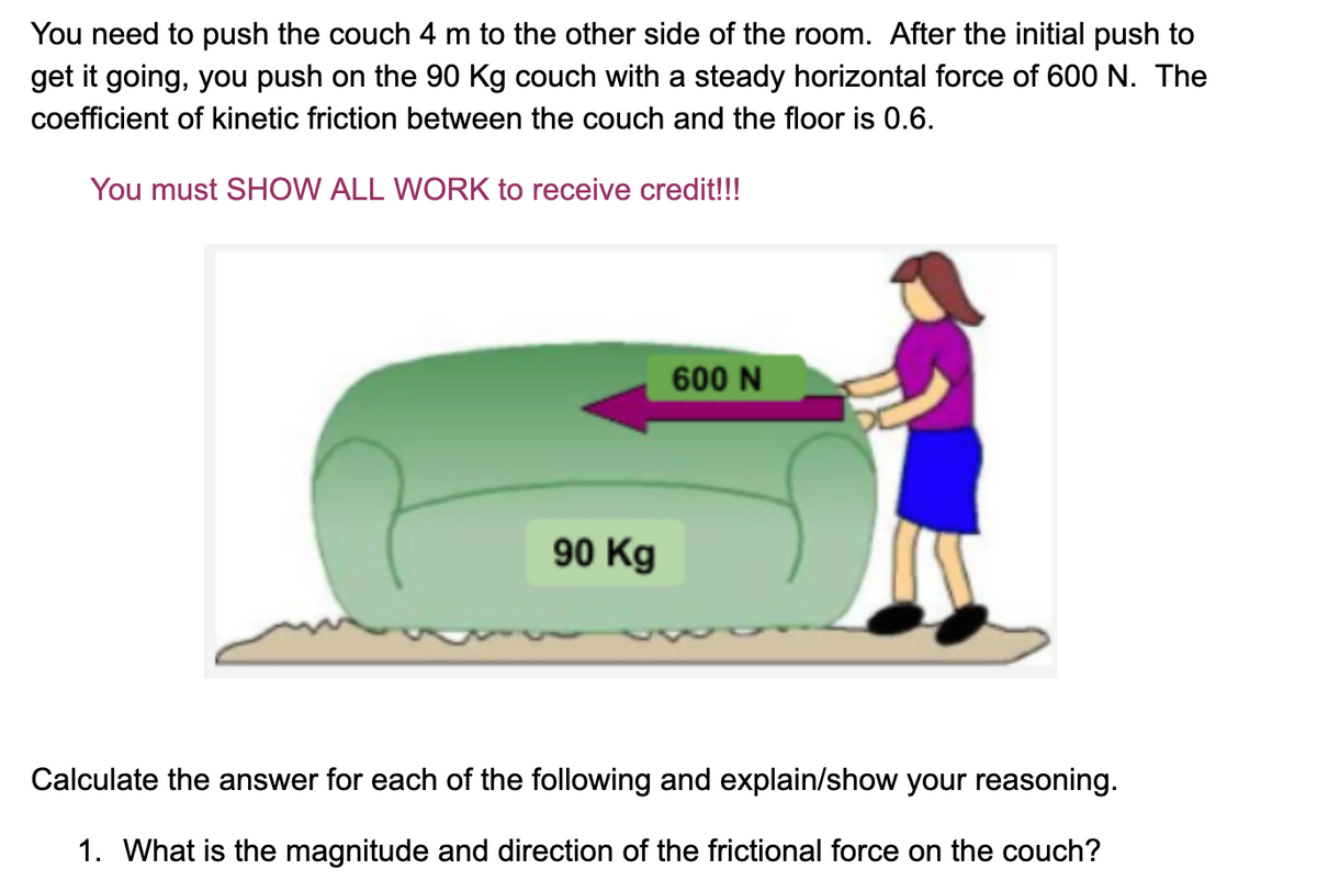 You need to push the couch 4 m to the other side of the room. After the initial push to
get it going, you push on the 90 Kg couch with a steady horizontal force of 600 N. The
coefficient of kinetic friction between the couch and the floor is 0.6.
You must SHOW ALL WORK to receive credit!!!
600 N
90 Kg
Calculate the answer for each of the following and explain/show your reasoning.
1. What is the magnitude and direction of the frictional force on the couch?
