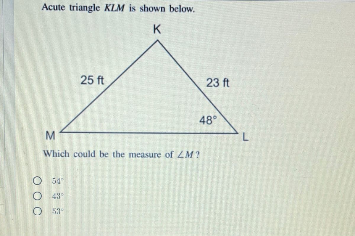 Acute triangle KLM is shown below.
25 ft
23 ft
48°
L.
Which could be the measure of ZM?
54
43°
53°
