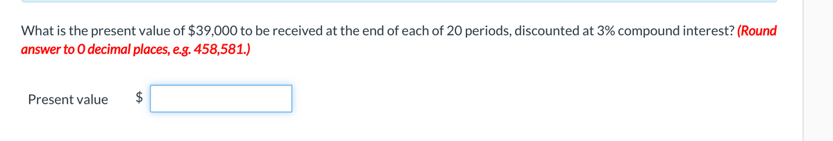 What is the present value of $39,000 to be received at the end of each of 20 periods, discounted at 3% compound interest? (Round
answer to O decimal places, e.g. 458,581.)
Present value
$
%24
