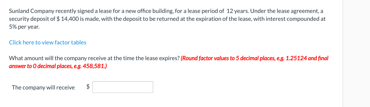 Sunland Company recently signed a lease for a new office building, for a lease period of 12 years. Under the lease agreement, a
security deposit of $ 14,400 is made, with the deposit to be returned at the expiration of the lease, with interest compounded at
5% per year.
Click here to view factor tables
What amount will the company receive at the time the lease expires? (Round factor values to 5 decimal places, e.g. 1.25124 and final
answer to O decimal places, e.g. 458,581.)
The company will receive
%24
