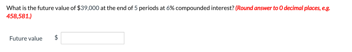 What is the future value of $39,000 at the end of 5 periods at 6% compounded interest? (Round answer to O decimal places, e.g.
458,581.)
Future value
%24
