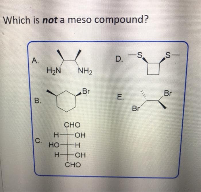 Which is not a meso compound?
S.
D.
A.
H2N
NH2
Br
Br
E.
Br
CHO
H.
C.
HO H
HO-
HO
CHO
I
B.
