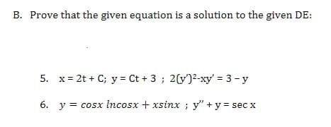 B. Prove that the given equation is a solution to the given DE:
5. x= 2t + C; y = Ct + 3 ; 2(y')2-xy' = 3 - y
6. y = cosx Incosx + xsinx ; y" +y = sec x
