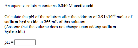 An aqueous solution contains 0.340 M acetic acid.
Calculate the pH of the solution after the addition of 2.91×10-2 moles of
sodium hydroxide to 255 mL of this solution.
(Assume that the volume does not change upon adding sodium
hydroxide)
pH =
