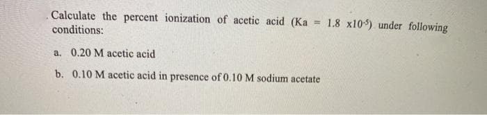 Calculate the percent ionization of acetic acid (Ka = 1.8 x10-5) under following
conditions:
a. 0.20 M acetic acid
b. 0.10 M acetic acid in presence of 0.10 M sodium acetate
