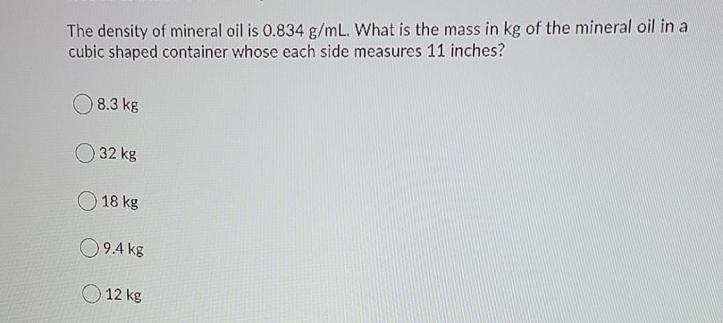 The density of mineral oil is 0.834 g/mL. What is the mass in kg of the mineral oil in a
cubic shaped container whose each side measures 11 inches?
8.3 kg
32 kg
18 kg
9.4 kg
12 kg
