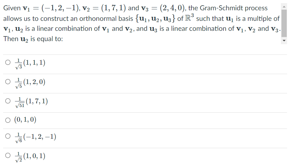 (2, 4, 0), the Gram-Schmidt process
Given vị = (-1, 2, –1), v2 = (1, 7,1) and v3
allows us to construct an orthonormal basis {u1, u2, U3 } of R³ such that u¡ is a multiple of
V1, u2 is a linear combination of vj and v2, and uz is a linear combination of v1, V2 and v3.
Then u2 is equal to:
O (1,1, 1)
O (1,2, 0)
(1:2'0뚜 이
O (0, 1, 0)
o (-1, 2, –1)
ㅇ 늘(1,0, 1)
