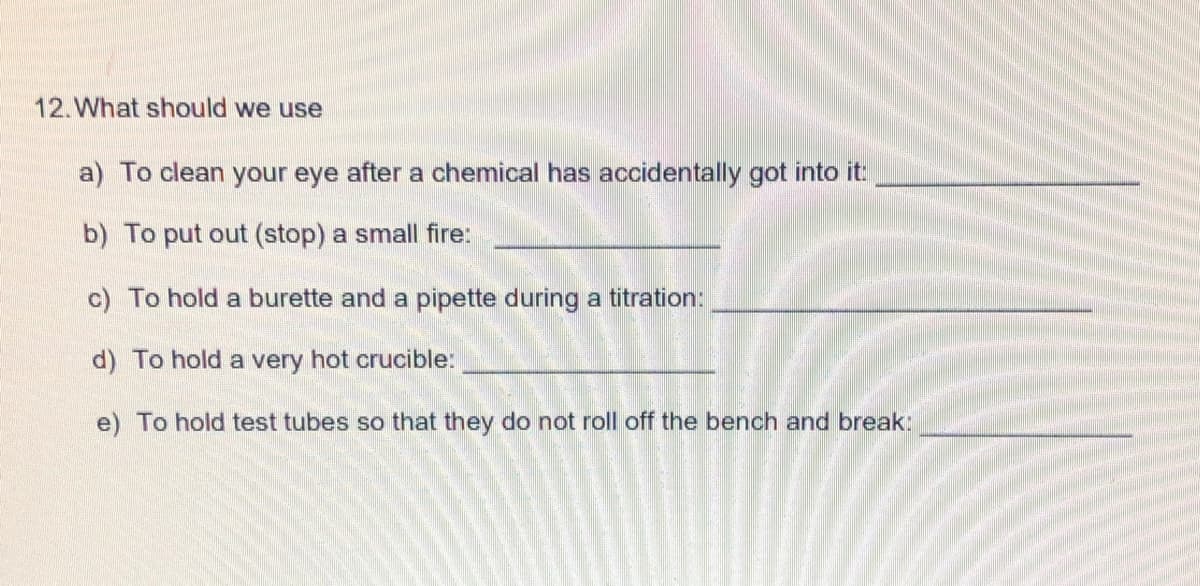 12.What should we use
a) To clean your eye after a chemical has accidentally got into it
b) To put out (stop) a small fire:
c) To hold a burette and a pipette during a titration:
d) To hold a very hot crucible:
e) To hold test tubes so that they do not roll off the bench and break:
