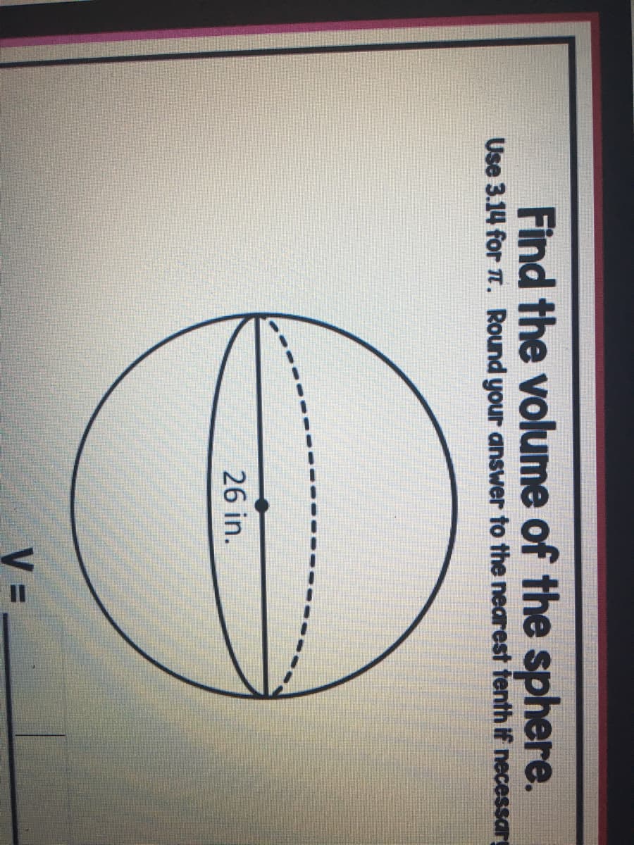 Find the volume of the sphere.
Use 3.14 for . Round your answer to the nearest tenth if necessary
26 in.
V =
