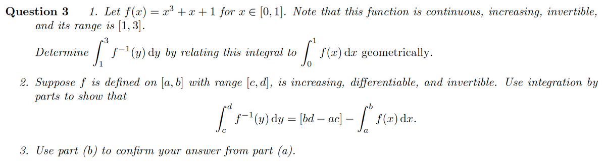 1. Let f(x) = x³ + x +1 for x E [0, 1]. Note that this function is continuous, increasing, invertible,
Question 3
and its range is [1, 3].
1
Determine
f-(y) dy by relating this integral to
| f(x) da geometrically.
2. Suppose f is defined on [a, b] with range [c, d], is increasing, differentiable, and invertible. Use integration by
parts to show that
|f(y) dy = [bd – ac] – | f(x) dæ.
-
a
3. Use part (b) to confirm your answer from part (a).
