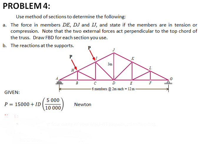 PROBLEM 4:
Use method of sections to determine the following:
a. The force in members DE, DJ and IJ, and state if the members are in tension or
compression. Note that the two external forces act perpendicular to the top chord of
the truss. Draw FBD for each section you use.
b. The reactions at the supports.
P
P
3m
D
E
- 6 members @ 2m each = 12 m -
GIVEN:
5 000
P = 15000 + ID
Newton
10 000,

