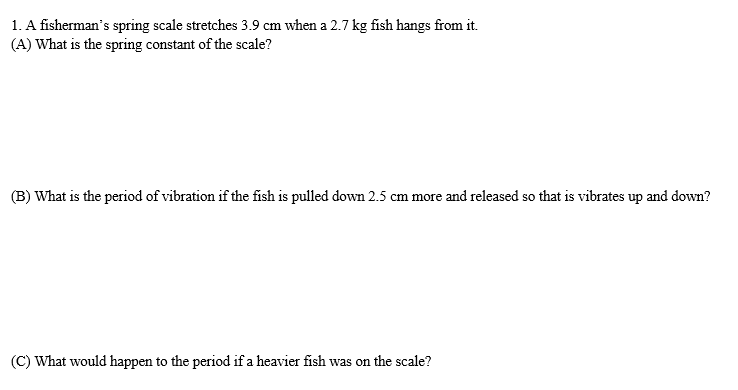 1. A fisherman's spring scale stretches 3.9 cm when a 2.7 kg fish hangs from it.
(A) What is the spring constant of the scale?
(B) What is the period of vibration if the fish is pulled down 2.5 cm more and released so that is vibrates up and down?
