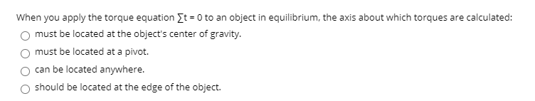 When you apply the torque equation It = 0 to an object in equilibrium, the axis about which torques are calculated:
must be located at the object's center of gravity.
must be located at a pivot.
can be located anywhere.
should be located at the edge of the object.

