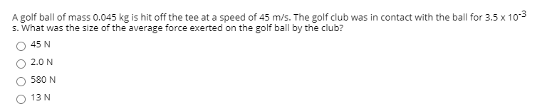 A golf ball of mass 0.045 kg is hit off the tee at a speed of 45 m/s. The golf club was in contact with the ball for 3.5 x 103
s. What was the size of the average force exerted on the golf ball by the club?
45 N
2.0 N
580 N
13 N
