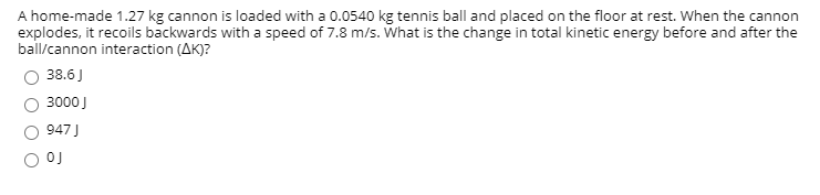 A home-made 1.27 kg cannon is loaded with a 0.0540 kg tennis ball and placed on the floor at rest. When the cannon
explodes, it recoils backwards with a speed of 7.8 m/s. What is the change in total kinetic energy before and after the
ball/cannon interaction (AK)?
O 38.6J
3000J
947 J
OJ
