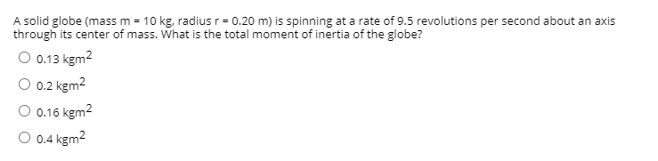 A solid globe (mass m = 10 kg, radius r= 0.20 m) is spinning at a rate of 9.5 revolutions per second about an axis
through its center of mass. What is the total moment of inertia of the globe?
O 0.13 kgm2
O 0.2 kgm2
O 0.16 kgm2
O 0.4 kgm2
