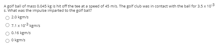 A golf ball of mass 0.045 kg is hit off the tee at a speed of 45 m/s. The golf club was in contact with the ball for 3.5 x 103
s. What was the impulse imparted to the golf ball?
O 2.0 kgm/s
O 7.1 x 103 kgm/s
0.16 kgm/s
O kgm/s
