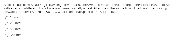 A billiard ball of mass 0.17 kg is traveling forward at 8.4 m/s when it makes a head-on one-dimensional elastic collision
with a second (different) ball of unknown mass, initially at rest. After the collision the billiard ball continues moving
forward at a slower speed of 5.6 m/s. What is the final speed of the second ball?
14 m/s
2.8 m/s
5.6 m/s
-2.8 m/s
