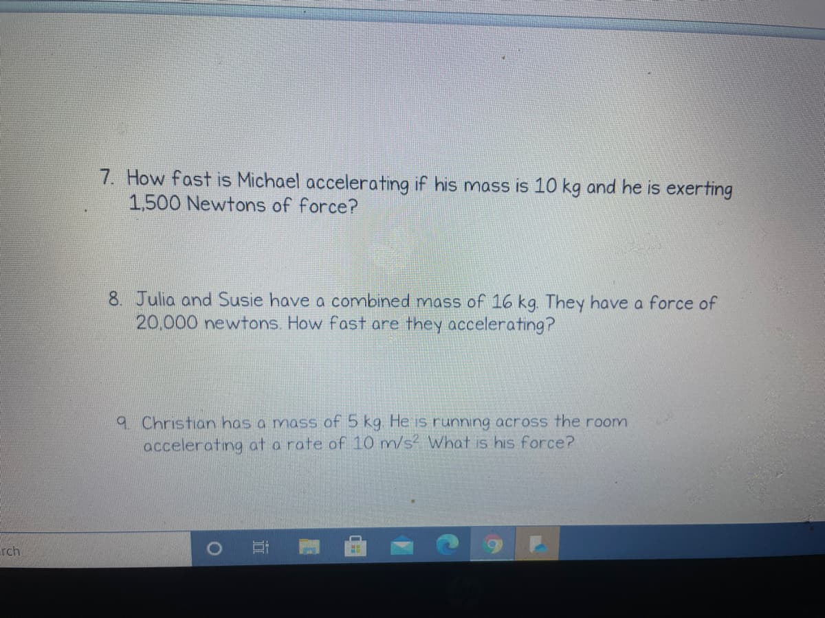 7. How fast is Michael accelerating if his mass is 10 kg and he is exerting
1,500 Newtons of force?
8. Julia and Susie have a combined mass of 16 kg. They have a force of
20,000 newtons. How fast are they accelerating?
9 Christian has a mass of 5 kg He is running across the room
accelerating at a rate of 10 m/s? What is his force?
rch
立
