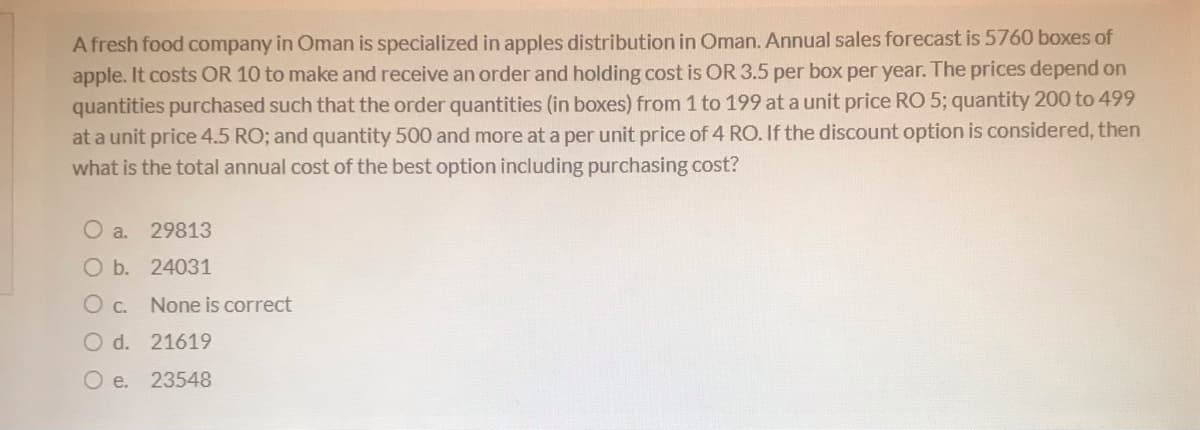 A fresh food company in Oman is specialized in apples distribution in Oman. Annual sales forecast is 5760 boxes of
apple. It costs OR 10 to make and receive an order and holding cost is OR 3.5 per box per year. The prices depend on
quantities purchased such that the order quantities (in boxes) from 1 to 199 at a unit price RO 5; quantity 200 to 499
at a unit price 4.5 RO; and quantity 500 and more at a per unit price of 4 RO. If the discount option is considered, then
what is the total annual cost of the best option including purchasing cost?
O a.
29813
O b. 24031
Oc.
None is correct
O d. 21619
O e. 23548
