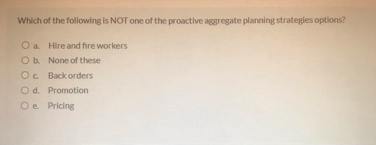 Which of the following is NOT one of the proactive aggregate planning strategies options?
a.
Hire and fire workers
O b. None of these
Oc.
Back orders
O d. Promotion
O e. Pricing
