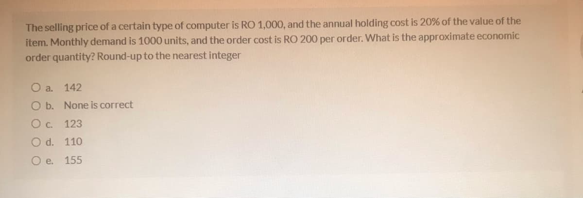 The selling price of a certain type of computer is RO 1,000, and the annual holding cost is 20% of the value of the
item. Monthly demand is 1000 units, and the order cost is RO 200 per order. What is the approximate economic
order quantity? Round-up to the nearest integer
O a.
142
O b. None is correct
O c. 123
O d. 110
e.
155
