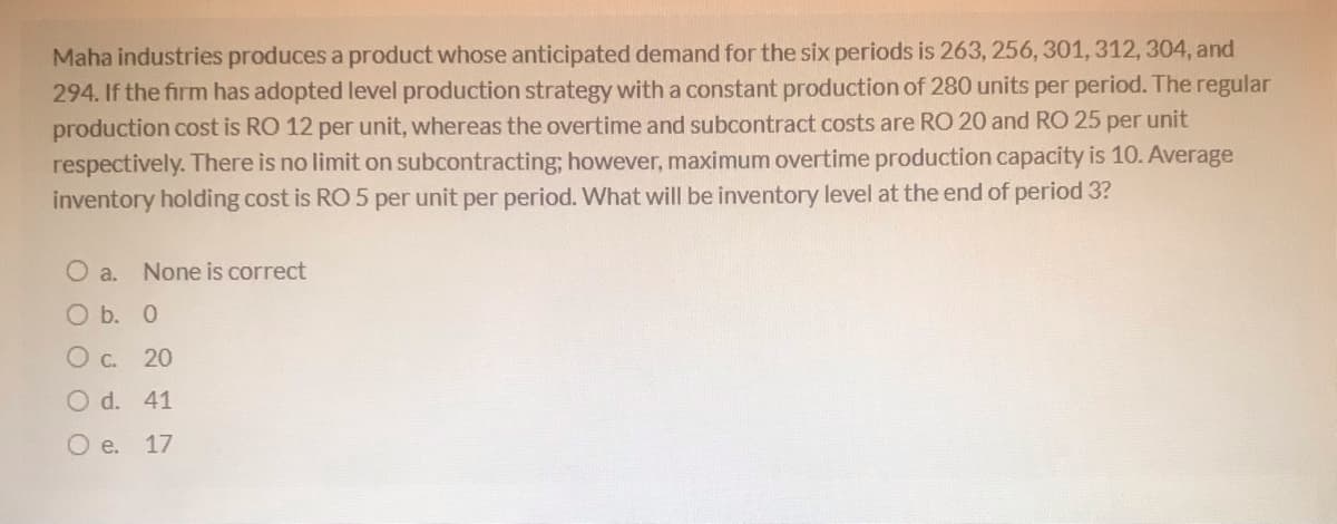 Maha industries produces a product whose anticipated demand for the six periods is 263, 256, 301, 312, 304, and
294. If the firm has adopted level production strategy with a constant production of 280 units per period. The regular
production cost is RO 12 per unit, whereas the overtime and subcontract costs are RO 20 and RO 25 per unit
respectively. There is no limit on subcontracting; however, maximum overtime production capacity is 10. Average
inventory holding cost is RO 5 per unit per period. What will be inventory level at the end of period 3?
O a. None is correct
O b. 0
O c. 20
O d. 41
O e.
17
