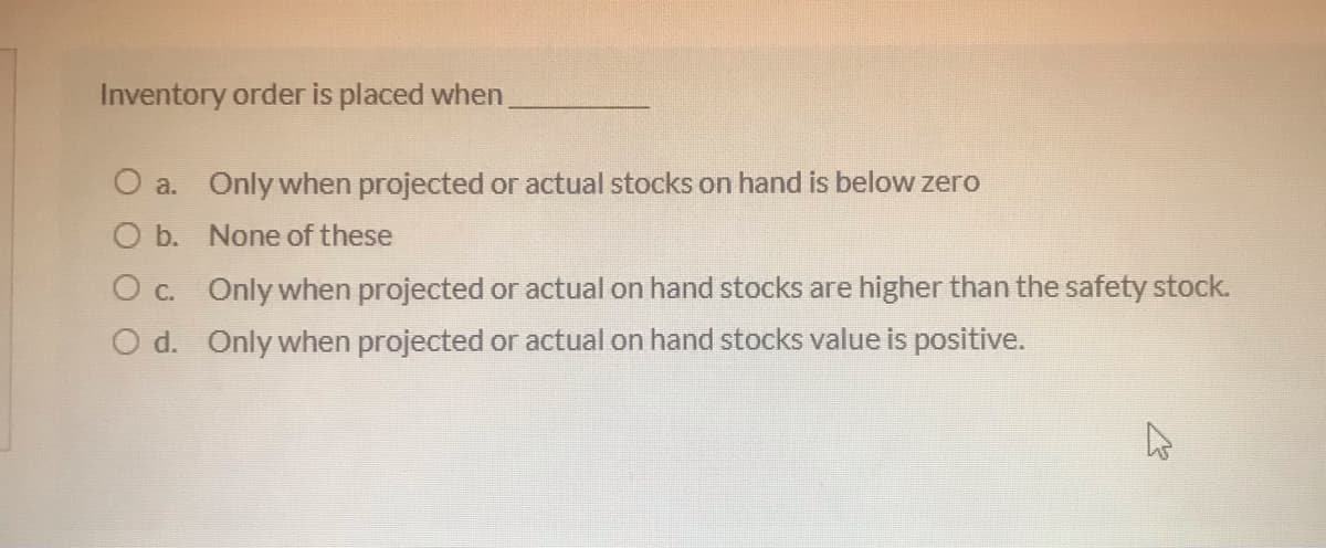Inventory order is placed when
O a. Only when projected or actual stocks on hand is below zero
O b. None of these
O c. Only when projected or actual on hand stocks are higher than the safety stock.
O d. Only when projected or actual on hand stocks value is positive.
