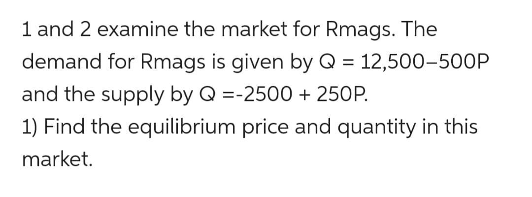 1 and 2 examine the market for Rmags. The
demand for Rmags is given by Q = 12,500-500P
and the supply by Q =-2500 + 250P.
1) Find the equilibrium price and quantity in this
market.
