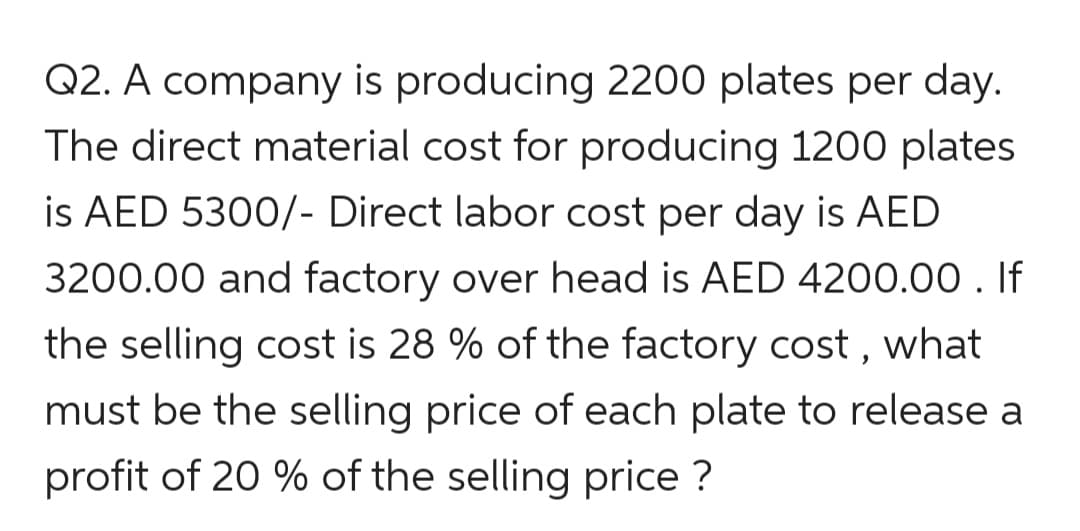 Q2. A company is producing 2200 plates per day.
The direct material cost for producing 1200 plates
is AED 5300/- Direct labor cost per day is AED
3200.00 and factory over head is AED 4200.00 . If
the selling cost is 28 % of the factory cost , what
must be the selling price of each plate to release a
profit of 20 % of the selling price ?
