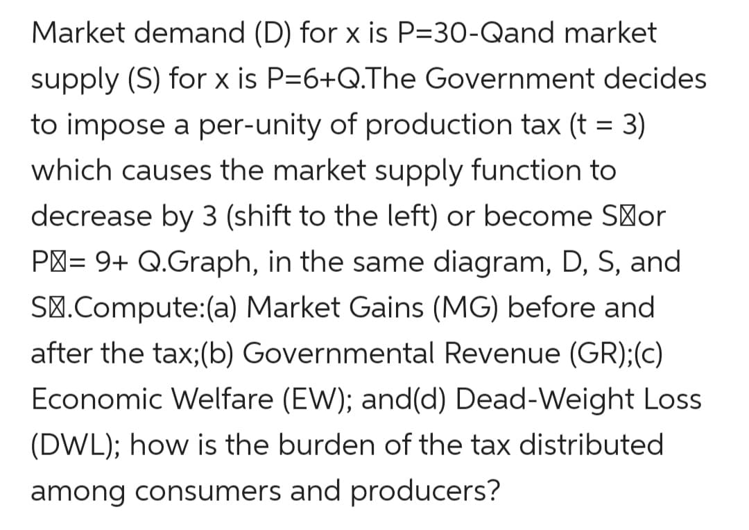 Market demand (D) for x is P=30-Qand market
supply (S) for x is P=6+Q.The Government decides
to impose a per-unity of production tax (t = 3)
which causes the market supply function to
decrease by 3 (shift to the left) or become S'or
P'= 9+ Q.Graph, in the same diagram, D, S, and
SØ.Compute:(a) Market Gains (MG) before and
after the tax;(b) Governmental Revenue (GR);(c)
Economic Welfare (EW); and(d) Dead-Weight Loss
(DWL); how is the burden of the tax distributed
among consumers and producers?
