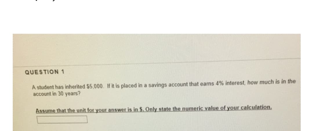 QUESTION 1
A student has inherited $5,000. If it is placed in a savings account that earns 4% interest, how much is in the
account in 30 years?
Assume that the unit for your answer is in $. Only state the numeric value of your calculation.
