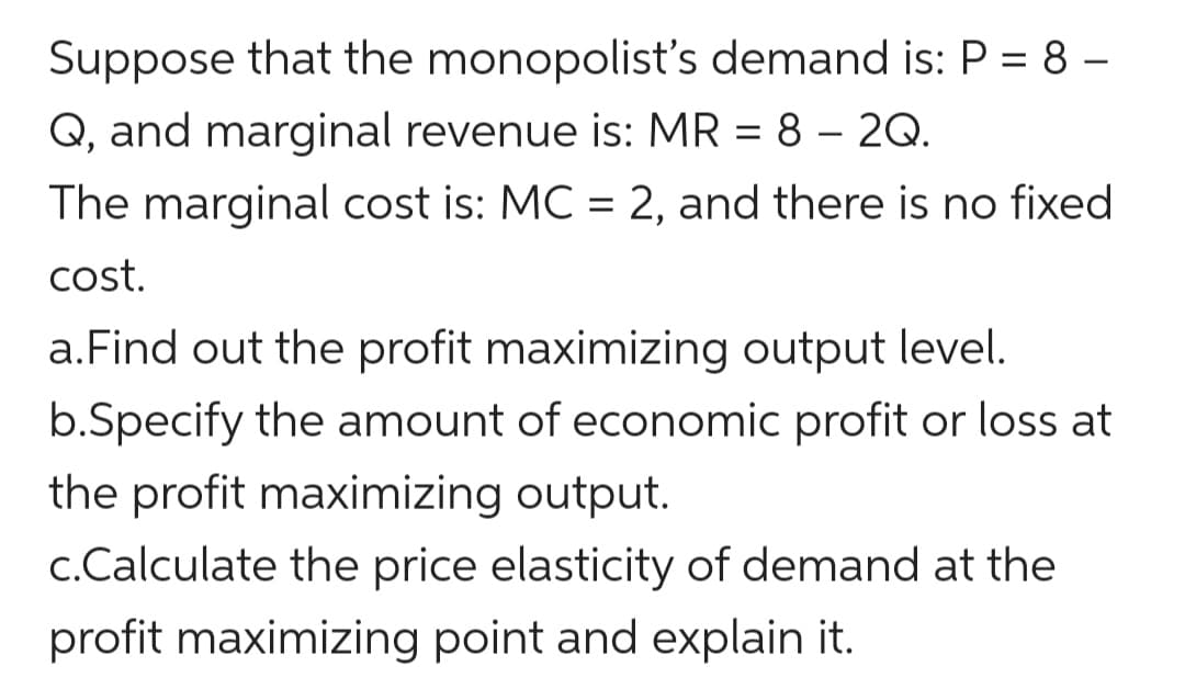 Suppose that the monopolist's demand is: P = 8 –
Q, and marginal revenue is: MR = 8 – 2Q.
-
The marginal cost is: MC = 2, and there is no fixed
cost.
a.Find out the profit maximizing output level.
b.Specify the amount of economic profit or loss at
the profit maximizing output.
c.Calculate the price elasticity of demand at the
profit maximizing point and explain it.
