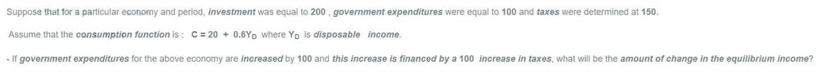 Suppose that for a particular economy and period, investment was equal to 200, government expenditures were equal to 100 and taxes were determined at 150.
Assume that the consumption function is : C = 20 + 0.6YD where Yp is disposable income.
- If government expenditures for the above economy are increased by 100 and this increase is financed by a 100 increase in taxes, what will be the amount of change in the equilibrium income?
