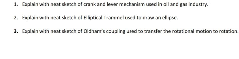 1. Explain with neat sketch of crank and lever mechanism used in oil and gas industry.
2. Explain with neat sketch of Elliptical Trammel used to draw an ellipse.
3. Explain with neat sketch of Oldham's coupling used to transfer the rotational motion to rotation.
