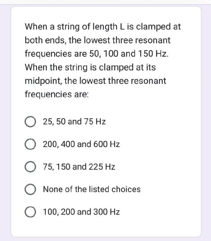When a string of length L is clamped at
both ends, the lowest three resonant
frequencies are 50, 100 and 150 Hz.
When the string is clamped at its
midpoint, the lowest three resonant
frequencies are:
O 25, 50 and 75 Hz
O200, 400 and 600 Hz
O 75, 150 and 225 Hz
O None of the listed choices
O 100, 200 and 300 Hz