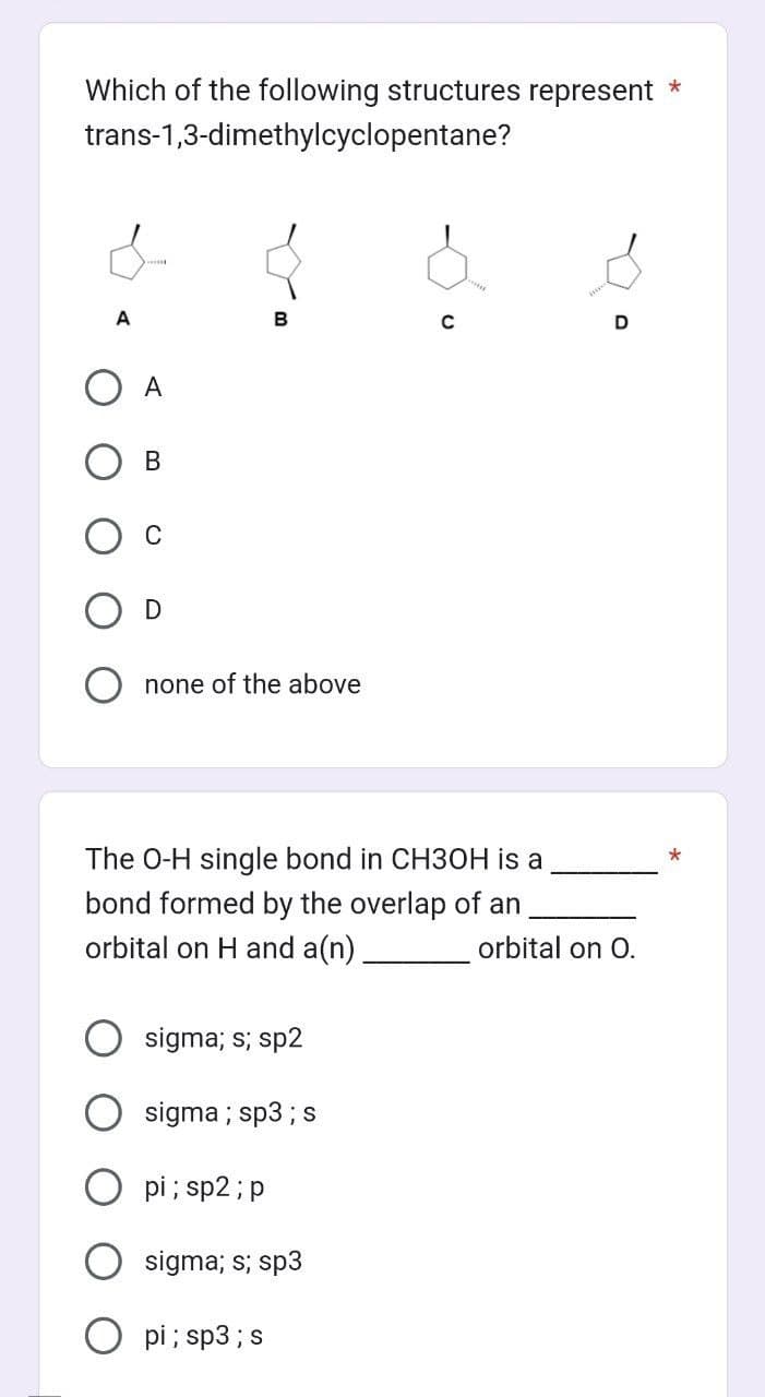 Which of the following structures represent *
trans-1,3-dimethylcyclopentane?
&
A
O A
B
D
none of the above
B
sigma; s; sp2
The O-H single bond in CH3OH is a
bond formed by the overlap of an
orbital on H and a(n).
sigma ; sp3 ; s
pi; sp2; p
sigma; s; sp3
pi; sp3 ; s
Ø.
с
D
orbital on O.
*