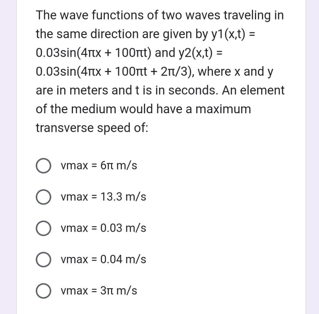 The wave functions of two waves traveling in
the same direction are given by y1(x,t) =
0.03sin(4x + 100nt) and y2(x,t) =
0.03sin(4x + 100nt + 2/3), where x and y
are in meters and t is in seconds. An element
of the medium would have a maximum
transverse speed of:
vmax = 6 m/s
O vmax = 13.3 m/s
Ovmax = 0.03 m/s
vmax = 0.04 m/s
vmax = 3 m/s