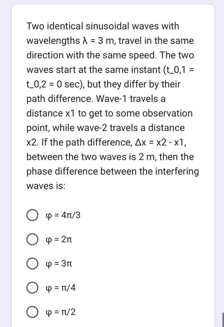 Two identical sinusoidal waves with
wavelengths λ = 3 m, travel in the same
direction with the same speed. The two
waves start at the same instant (t_0,1 =
t_0,2 = 0 sec), but they differ by their
path difference. Wave-1 travels a
distance x1 to get to some observation
point, while wave-2 travels a distance
x2. If the path difference, Ax = x2 - x1,
between the two waves is 2 m, then the
phase difference between the interfering
waves is:
O p = 4π/3
O = 2π
O p = 3
O4 = π/4
O4 = π/2