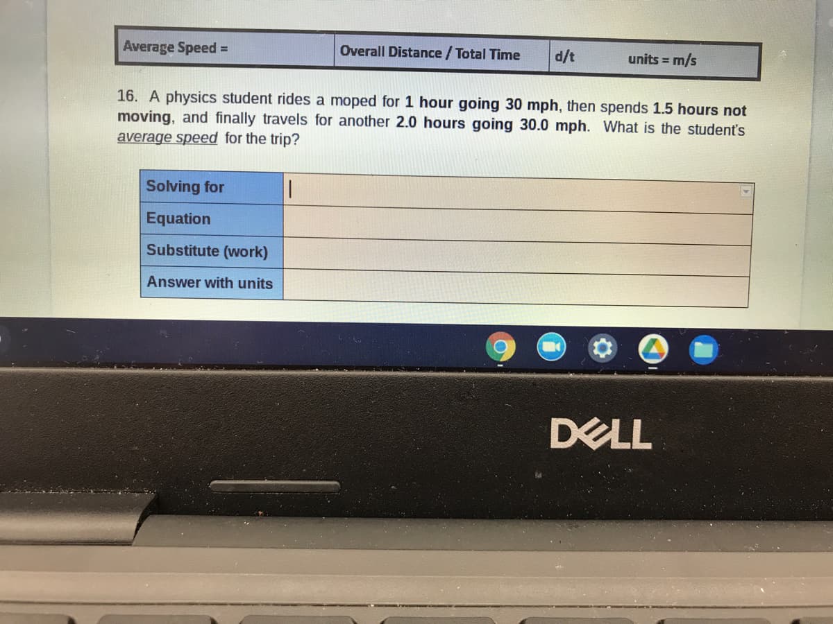 Average Speed =
Overall Distance / Total Time
units = m/s
1/p
16. A physics student rides a moped for 1 hour going 30 mph, then spends 1.5 hours not
moving, and finally travels for another 2.0 hours going 30.0 mph. What is the student's
average speed for the trip?
Solving for
Equation
Substitute (work)
Answer with units
DELL
