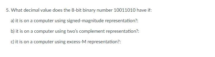 5. What decimal value does the 8-bit binary number 10011010 have if:
a) it is on a computer using signed-magnitude representation?:
b) it is on a computer using two's complement representation?:
c) it is on a computer using excess-M representation?:
